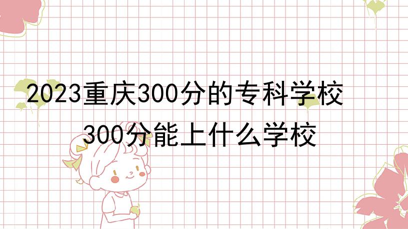 2023重庆300分的专科学校 300分能上什么学校